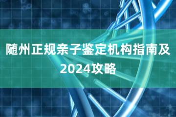 随州正规亲子鉴定机构指南及2024攻略